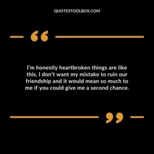 I’m honestly heartbroken things are like this, I don’t want my mistake to ruin our friendship and it would mean so much to me if you could give me a second chance