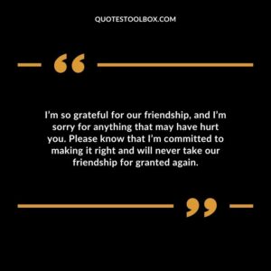 I’m so grateful for our friendship, and I’m sorry for anything that may have hurt you. Please know that I’m committed to making it right and will never take our friendship for granted again
