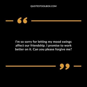 I’m so sorry for letting my mood swings affect our friendship. I promise to work better on it. Can you please forgive me