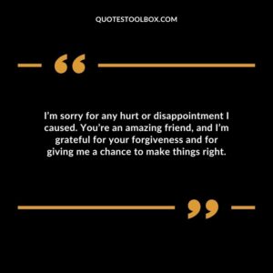 I’m sorry for any hurt or disappointment I caused. You’re an amazing friend, and I’m grateful for your forgiveness and for giving me a chance to make things right