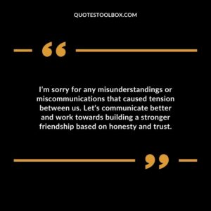 I’m sorry for any misunderstandings or miscommunications that caused tension between us. Let’s communicate better and work towards building a stronger friendship based on honesty and trust