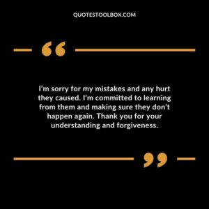 I’m sorry for my mistakes and any hurt they caused. I’m committed to learning from them and making sure they don’t happen again. Thank you for your understanding and forgiveness