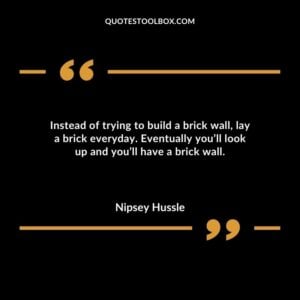 Instead of trying to build a brick wall, lay a brick everyday. Eventually you’ll look up and you’ll have a brick wall