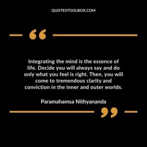 Integrating the mind is the essence of life. Decide you will always say and do only what you feel is right. Then you will come to tremendous clarity and conviction in the inner and outer worlds