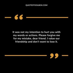 It was not my intention to hurt you with my words or actions. Please forgive me for my mistake, dear friend. I value our friendship and don’t want to lose it