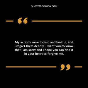 My actions were foolish and hurtful, and I regret them deeply. I want you to know that I am sorry and I hope you can find it in your heart to forgive me