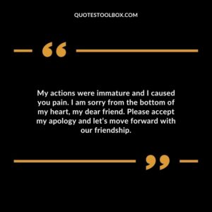 My actions were immature and I caused you pain. I am sorry from the bottom of my heart, my dear friend. Please accept my apology and let’s move forward with our friendship