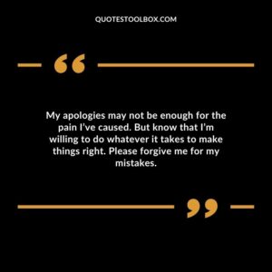 My apologies may not be enough for the pain I’ve caused. But know that I’m willing to do whatever it takes to make things right. Please forgive me for my mistakes