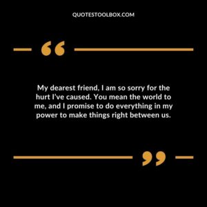 My dearest friend, I am so sorry for the hurt I’ve caused. You mean the world to me, and I promise to do everything in my power to make things right between us