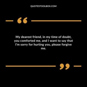 My dearest friend, in my time of doubt, you comforted me, and I want to say that I’m sorry for hurting you, please forgive me