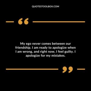 My ego never comes between our friendship. I am ready to apologize when I am wrong, and right now, I feel guilty. I apologize for my mistakes