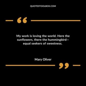 My work is loving the world. Here the sunflowers, there the hummingbird—equal seekers of sweetness