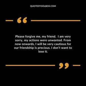 Please forgive me, my friend. I am very sorry, my actions were unwanted. From now onwards, I will be very cautious for our friendship is precious. I don’t want to lose it
