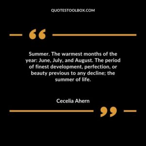 Summer. The warmest months of the year June, July, and August. The period of finest development, perfection, or beauty previous to any decline the summer of life