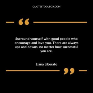 Surround yourself with good people who encourage and love you. There are always ups and downs no matter how successful you are