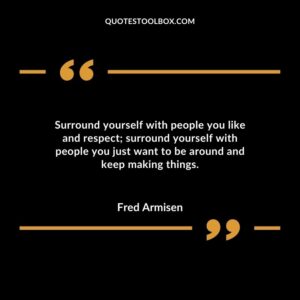 Surround yourself with people you like and respect surround yourself with people you just want to be around and keep making things