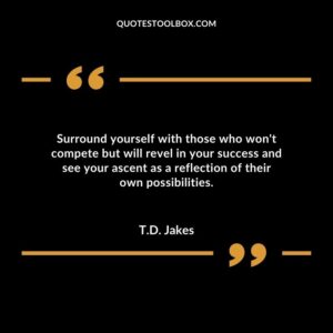 Surround yourself with those who wont compete but will revel in your success and see your ascent as a reflection of their own possibilities