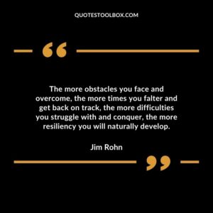 The more obstacles you face and overcome the more times you falter and get back on track the more difficulties you struggle with and conquer the more resiliency you will naturally develop