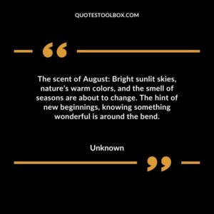 The scent of August Bright sunlit skies, nature’s warm colors, and the smell of seasons are about to change. The hint of new beginnings, knowing something wonderful is around the bend