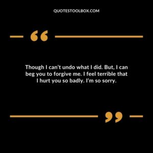 Though I can’t undo what I did. But, I can beg you to forgive me. I feel terrible that I hurt you so badly. I’m so sorry