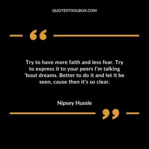 Try to have more faith and less fear. Try to express it to your peers I’m talking ’bout dreams. Better to do it and let it be seen, cause then it’s so clear