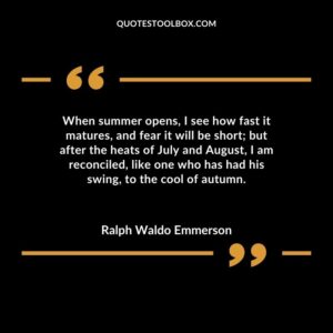 When summer opens, I see how fast it matures, and fear it will be short; but after the heats of July and August, I am reconciled, like one who has had his swing, to the cool of autumn