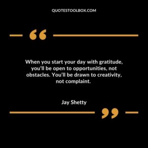 When you start your day with gratitude, you’ll be open to opportunities, not obstacles. You’ll be drawn to creativity, not complaint