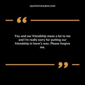You and our friendship mean a lot to me and I’m really sorry for putting our friendship in harm’s way. Please forgive me
