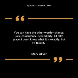 You can have the other words—chance, luck, coincidence, serendipity. I’ll take grace. I don’t know what it is exactly, but I’ll take it