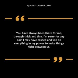 You have always been there for me, through thick and thin. I’m sorry for any pain I may have caused and will do everything in my power to make things right between us