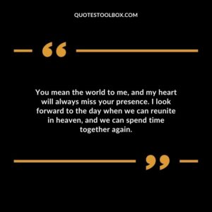You mean the world to me, and my heart will always miss your presence. I look forward to the day when we can reunite in heaven, and we can spend time together again