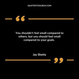You shouldn’t feel small compared to others, but you should feel small compared to your goals