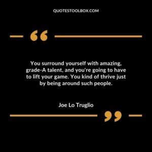You surround yourself with amazing grade A talent and youre going to have to lift your game. You kind of thrive just by being around such people
