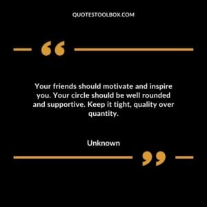 Your friends should motivate and inspire you. Your circle should be well rounded and supportive. Keep it tight quality over quantity