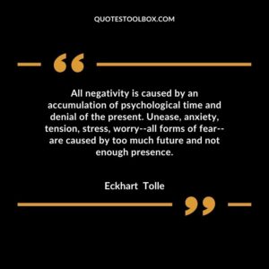 All negativity is caused by an accumulation of psychological time and denial of the present. Unease, anxiety, tension, stress, worry all forms of fear are caused by too much