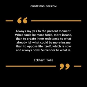 Always say yes to the present moment. What could be more futile, more insane, than to create inner resistance to what already is what could be more insane than to oppose life itself