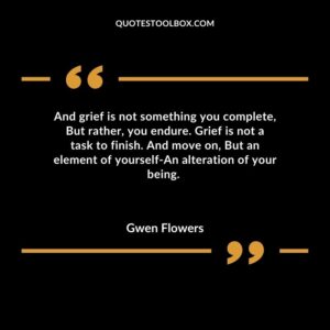 And grief is not something you complete, But rather, you endure. Grief is not a task to finish. And move on, But an element of yourself An alteration of your being