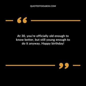 At 30, you’re officially old enough to know better, but still young enough to do it anyway. Happy birthday