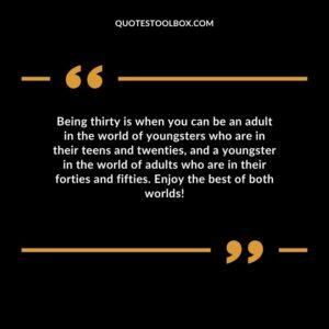 Being thirty is when you can be an adult in the world of youngsters who are in their teens and twenties, and a youngster in the world of adults who are in their forties and fifties.
