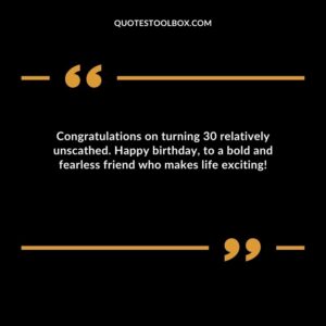 Congratulations on turning 30 relatively unscathed. Happy birthday, to a bold and fearless friend who makes life exciting!