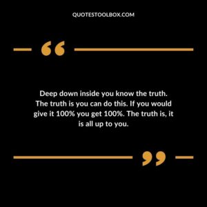 Deep down inside you know the truth. The truth is you can do this. If you would give it 100% you get 100%. The truth is, it is all up to you.