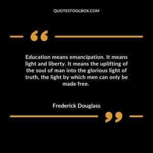 Education means emancipation. It means light and liberty. It means the uplifting of the soul of man into the glorious light of truth, the light by which men can only be made free
