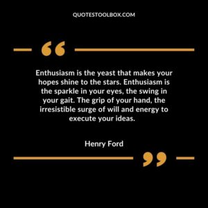 Enthusiasm is the yeast that makes your hopes shine to the stars. Enthusiasm is the sparkle in your eyes, the swing in your gait. The grip of your hand, the irresistible surge of