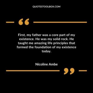 First, my father was a core part of my existence. He was my solid rock. He taught me amazing life principles that formed the foundation of my existence today
