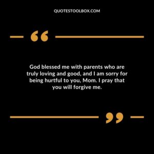 God blessed me with parents who are truly loving and good, and I am sorry for being hurtful to you, Mom. I pray that you will forgive me