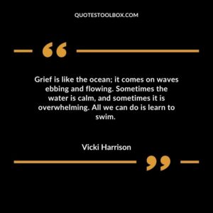 Grief is like the ocean; it comes on waves ebbing and flowing. Sometimes the water is calm, and sometimes it is overwhelming. All we can do is learn to swim