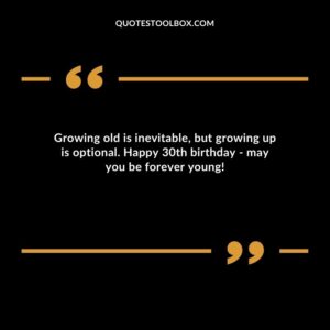Growing old is inevitable, but growing up is optional. Happy 30th birthday may you be forever young!