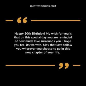 Happy 30th Birthday! My wish for you is that on this special day you are reminded of how much love surrounds you. I hope you feel its warmth. May that love follow you wherever you