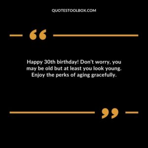 Happy 30th birthday! Don’t worry, you may be old but at least you look young. Enjoy the perks of aging gracefully
