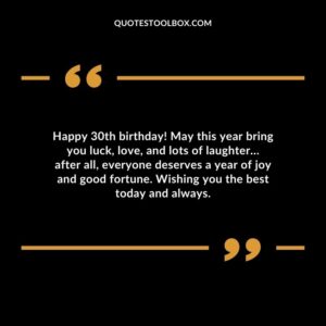 Happy 30th birthday! May this year bring you luck, love, and lots of laughter… after all, everyone deserves a year of joy and good fortune. Wishing you the best today and always.